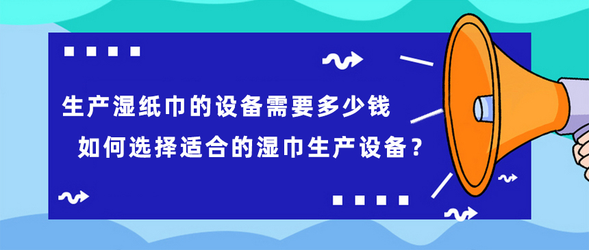 生產(chǎn)濕紙巾的設(shè)備需要多少錢，如何選擇適合的濕巾生產(chǎn)設(shè)備？