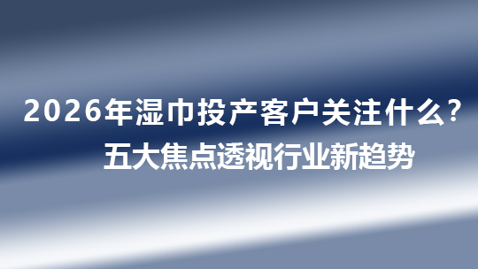 2026年濕巾投產(chǎn)客戶關(guān)注什么？五大焦點透視行業(yè)新趨勢