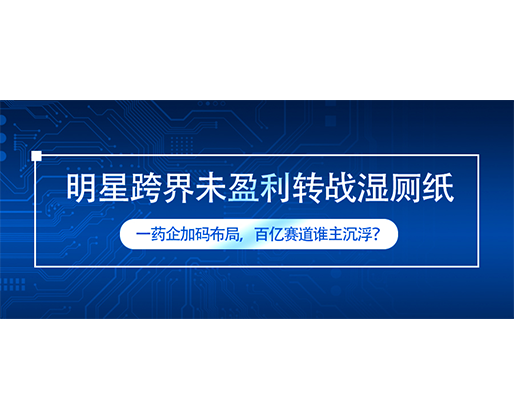 明星跨界未盈利轉戰濕廁紙，一藥企加碼布局，百億賽道誰主沉?。? title=